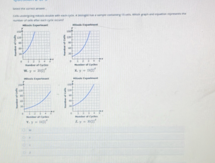 Selest the correst amower. 
Cells undergoing mitzsis double with each cydle. A bislloges has a saimple contalisng 13 cells. Which graph and equattion represents the 
rumber of cello atfler exch cysle ciscurs? 
Miteists Eipurtanmnt? Miosic Exparliment 

Number of Cycles Mumber of Cycles 
W. y=30(2)^x y=13(2)^x
Mitosis Experiment Mitocic Expoeiment 
~ 1 

Number of Cydes Humder of Cycles 
γ. y=15(2)^x Z y=30(2)^x
W 
v