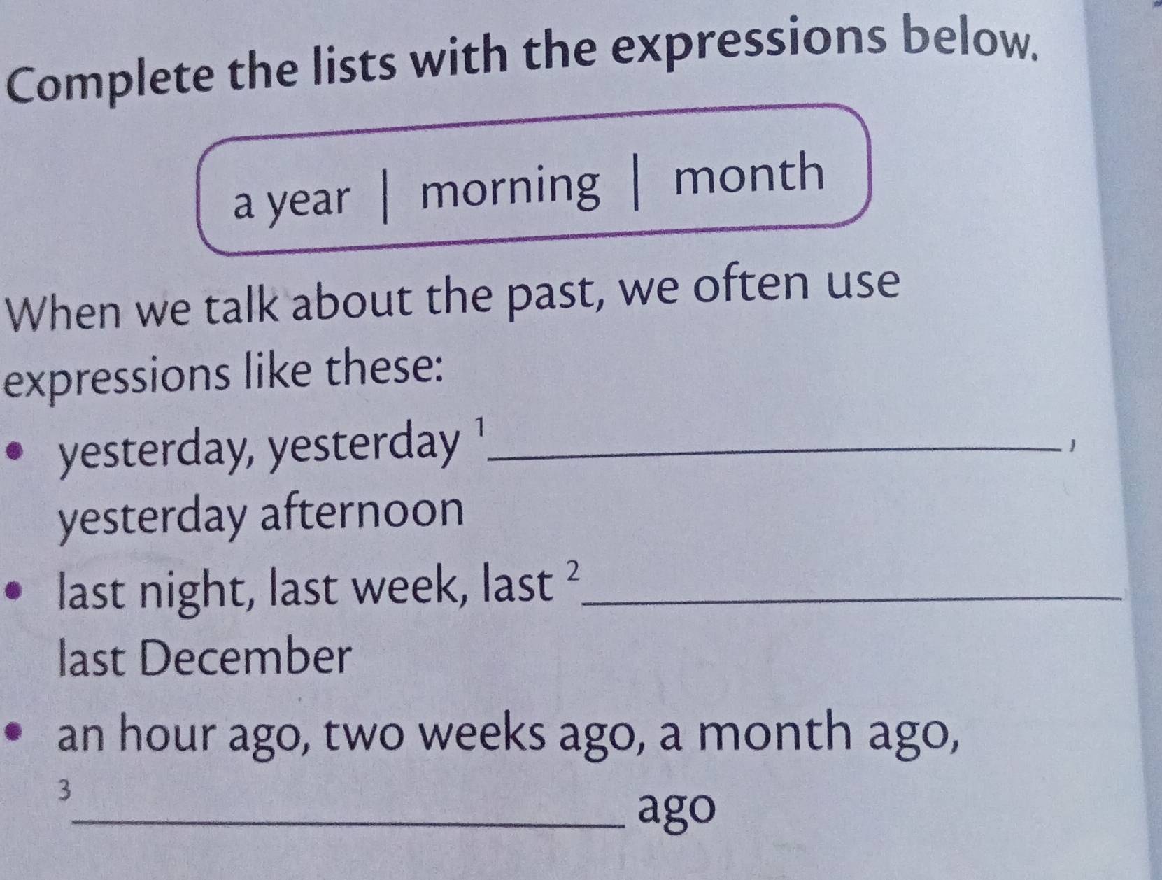 Complete the lists with the expressions below. 
a year | morning | month
When we talk about the past, we often use 
expressions like these: 
yester ay, esteday !_ 1 
yesterday afternoon 
last night, last week, last L_ 
last December
an hour ago, two weeks ago, a month ago, 
3 
_ago