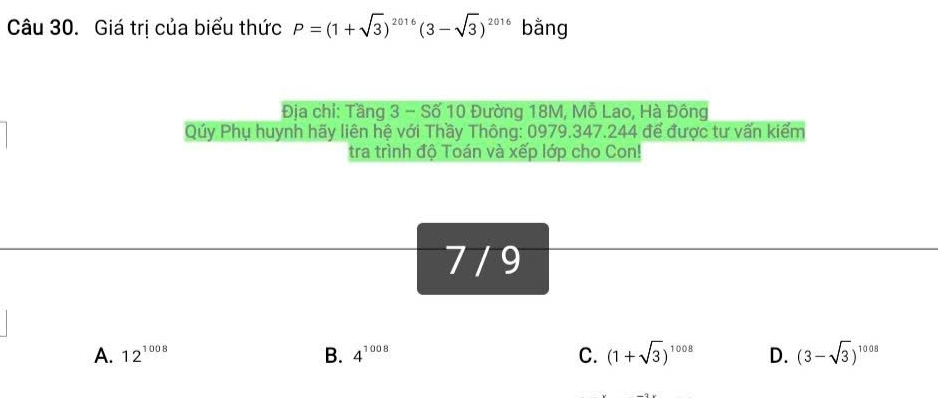 Giá trị của biểu thức P=(1+sqrt(3))^2016(3-sqrt(3))^2016 bằng
Địa chi: Tầng 3 - Số 10 Đường 18M, Mỗ Lao, Hà Đông
Qúy Phụ huynh hãy liên hệ với Thầy Thông: 0979.347.244 để được tư vấn kiểm
tra trình độ Toán và xếp lớp cho Con!
7 / 9
A. 12^(1008) B. 4^(1008) C. (1+sqrt(3))^1008 D. (3-sqrt(3))^1008