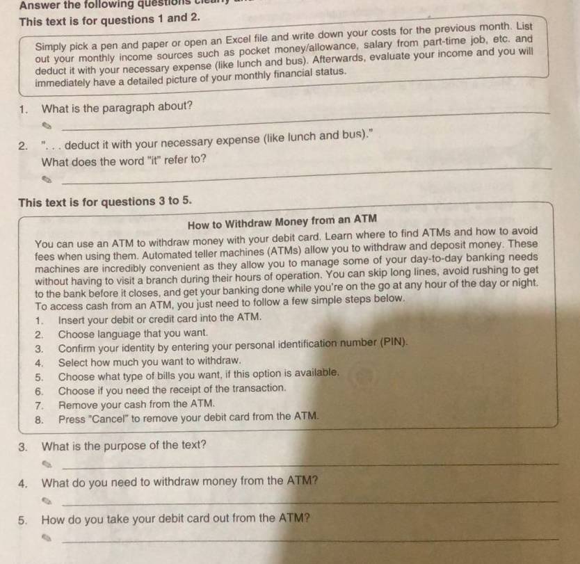 Answer the following questions cie 
This text is for questions 1 and 2. 
Simply pick a pen and paper or open an Excel file and write down your costs for the previous month. List 
out your monthly income sources such as pocket money/allowance, salary from part-time job, etc. and 
deduct it with your necessary expense (like lunch and bus). Afterwards, evaluate your income and you will 
immediately have a detailed picture of your monthly financial status. 
_ 
_ 
1. What is the paragraph about? 
2. ". . . deduct it with your necessary expense (like lunch and bus)." 
_ 
What does the word "it" refer to? 
_ 
_ 
This text is for questions 3 to 5. 
How to Withdraw Money from an ATM 
You can use an ATM to withdraw money with your debit card. Learn where to find ATMs and how to avoid 
fees when using them. Automated teller machines (ATMs) allow you to withdraw and deposit money. These 
machines are incredibly convenient as they allow you to manage some of your day-to-day banking needs 
without having to visit a branch during their hours of operation. You can skip long lines, avoid rushing to get 
to the bank before it closes, and get your banking done while you're on the go at any hour of the day or night. 
To access cash from an ATM, you just need to follow a few simple steps below. 
1. Insert your debit or credit card into the ATM. 
2. Choose language that you want. 
3. Confirm your identity by entering your personal identification number (PIN). 
4. Select how much you want to withdraw. 
5. Choose what type of bills you want, if this option is available. 
6. Choose if you need the receipt of the transaction. 
7. Remove your cash from the ATM. 
8. Press "Cancel" to remove your debit card from the ATM. 
3. What is the purpose of the text? 
_ 
4. What do you need to withdraw money from the ATM? 
_ 
5. How do you take your debit card out from the ATM? 
_