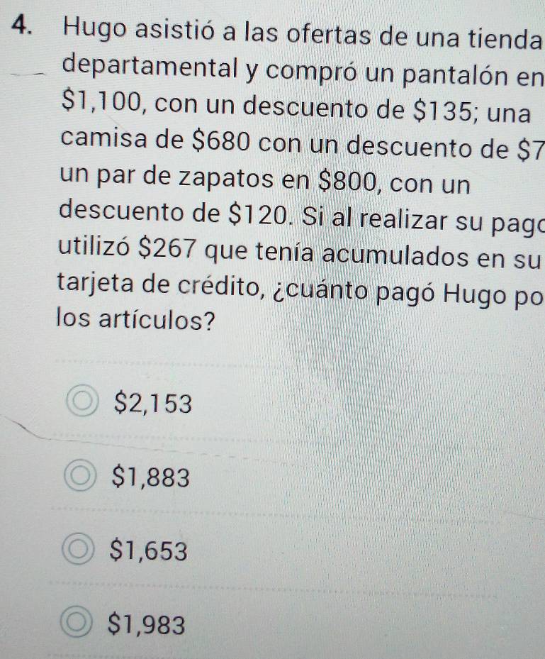 Hugo asistió a las ofertas de una tienda
departamental y compró un pantalón en
$1,100, con un descuento de $135; una
camisa de $680 con un descuento de $7
un par de zapatos en $800, con un
descuento de $120. Si al realizar su pago
utilizó $267 que tenía acumulados en su
tarjeta de crédito, ¿cuánto pagó Hugo po
los artículos?
$2,153
$1,883
$1,653
$1,983