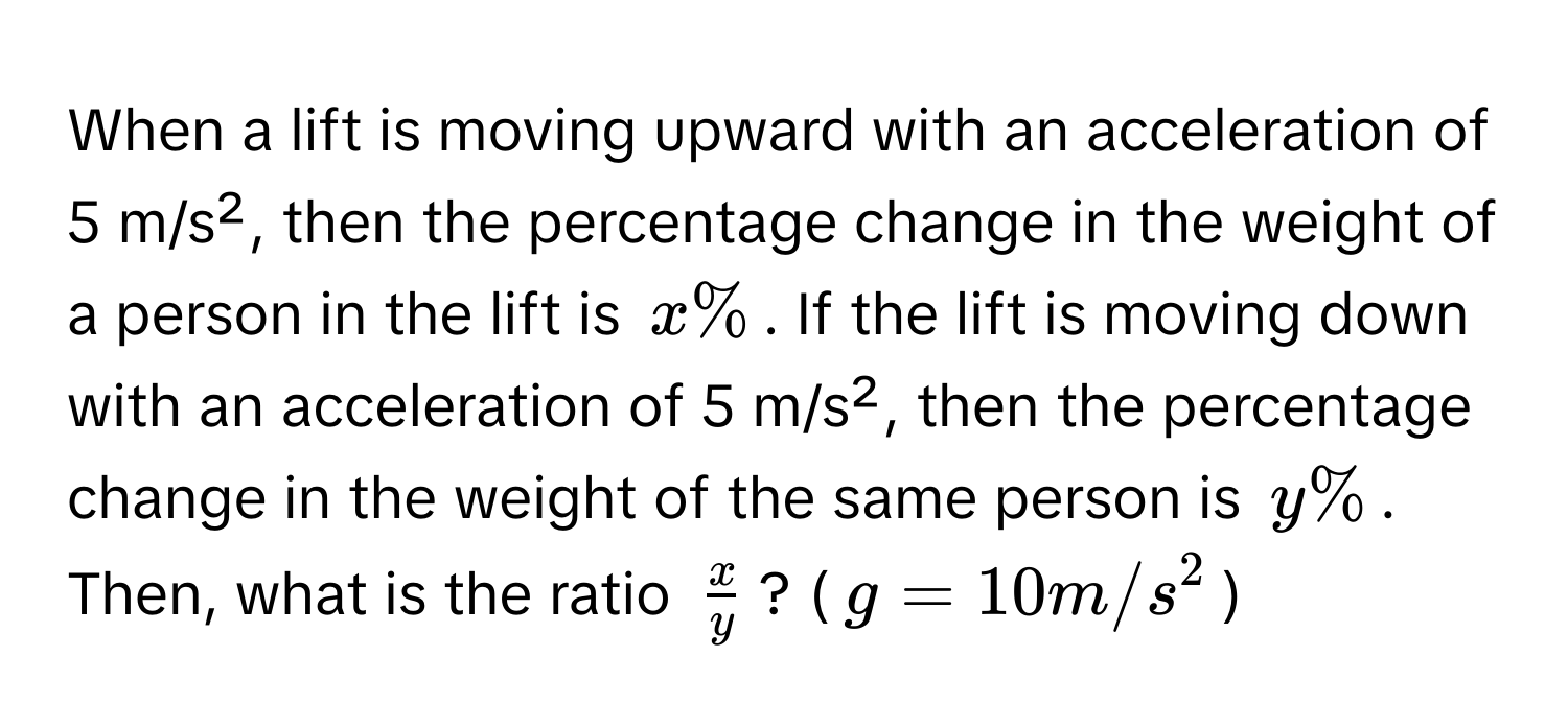 When a lift is moving upward with an acceleration of 5 m/s², then the percentage change in the weight of a person in the lift is $x%$. If the lift is moving down with an acceleration of 5 m/s², then the percentage change in the weight of the same person is $y%$. Then, what is the ratio $ x/y $? ($g = 10 m/s^2$)