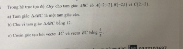 Trong hệ trục tọa độ Qy cho tam giác ABC có A(-2;-2), B(-2;1) và C(2;-2). 
a) Tam giác △ ABC là một tam giác cân. 
b) Chu vi tam giác △ ABC bằng 12. 
c) Cosin góc tạo bởi vecto overline AC và vecto overline BC bàng  4/5 . 
0227102697