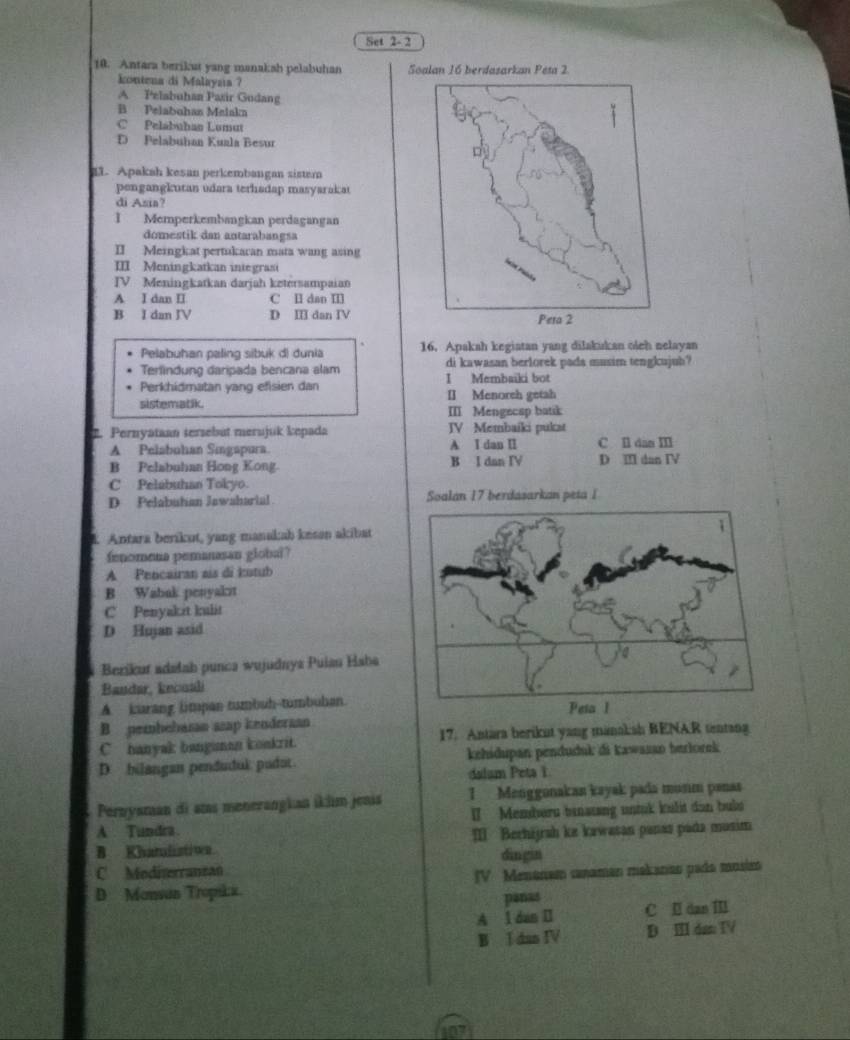 Set 2- 2
10. Antara berikut yang manakah pelabuhan Soalan 16 berdazarkan Peta 2
kontena di Malayaa ?
A Pelabuhan Pasir Gudang
B Pelabuhan Meiakn
C Pelabuhan Lumut
D Pelabuhan Kuala Besur
21. Apakah kesan perkembangan sister
pengangkutan udara terhadap masyarakat
di Asia?
I Memperkembangkan perdagangan
domestik dan autarabangsa
II Meingkat pertukacan mata wang asing
III Meningkatkan integrazi
IV Meningkatkan darjah ketersampaian
A I dan II C Ⅱ dan I
B I dan JV D Ⅲ dan IV
Pelabuhan paling sibuk d) dunia 16. Apakah kegiatan yang dilakukan oách nelayan
Terlindung daripada bencana alam di kawasan berlorek pads musim tengkujuh?
Perkhidmatan yang efisien dan I Membaiki bot
sistematik II Menoreh getah
III Mengecap batik
2. Pernyataan tersebut merujuk kepada JV Membaiki pukat
A Pelabuhan Singapura. A I dan I C. Il dan Ⅲ
B Pelabuhan Hong Kong. B I dan IV D Ⅲ dan IV
C Pelabuhan Tokyo.
D Pelabutian Jawaharial Soalan 17 berdasarkan peta I
1 Antara berikut, yang manakah keson akibat
fenomena pemanasan global?
A Pencairan ais di kutub
B Wabak penyakit
C Penyakit kulit
D Hujan asid
Berikur adelab punca wujudnya Puian Haba
Baudar, kncuali
A. kurang limpan tumbuh-tumbuhan.
B pembehasan asap kendersan
C banyak banguman konkrit 17. Antara berikut yang manaksh BENAR tentang
D. bilangan penduduk pudot kehidupan penduduk di kawasao berlorek
dalum Peta 1
Perzysman di atas menerangkan íklm jenis 1  Menggonakan kayak pada munm panas
A. Tundra. I Memberu banausng untuk kulit dan bubu
B. Khatalistivn. II Berhijrah ke kawasan panas pada musim
dingin
C. Moditerranean
D Monsan Tropikx. IV Menonam canaman mekanão pada mosim
panas
A l dan Ⅱ C I dan Ⅲ
B I dan IV D ⅢII dan IV
107