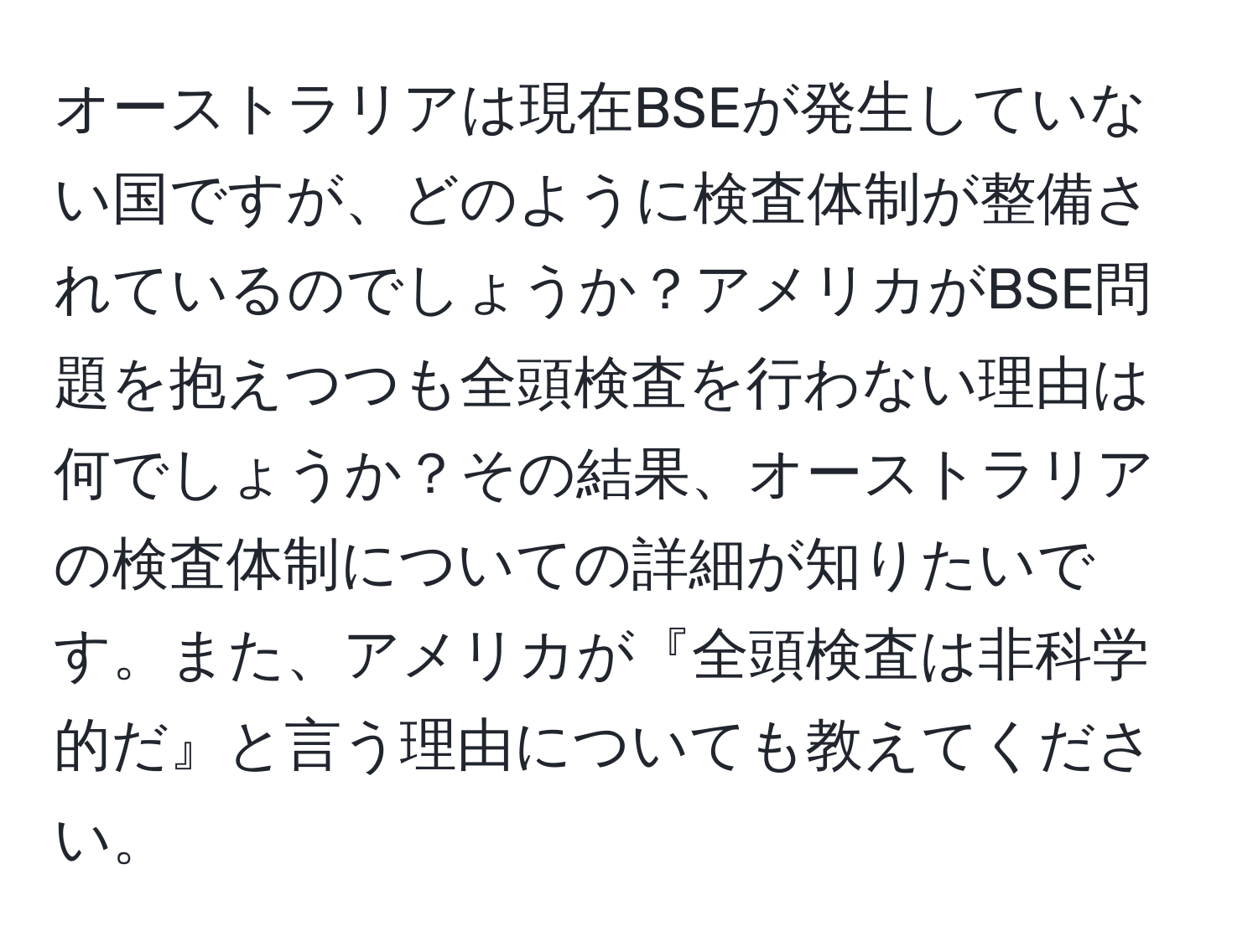 オーストラリアは現在BSEが発生していない国ですが、どのように検査体制が整備されているのでしょうか？アメリカがBSE問題を抱えつつも全頭検査を行わない理由は何でしょうか？その結果、オーストラリアの検査体制についての詳細が知りたいです。また、アメリカが『全頭検査は非科学的だ』と言う理由についても教えてください。