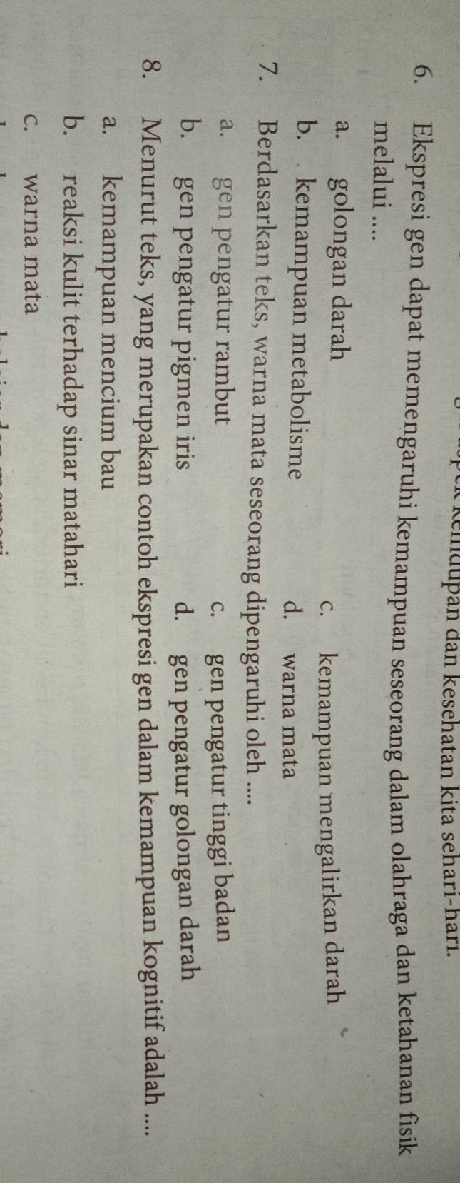 kemdupan dan kesehatan kita sehari-hari.
6. Ekspresi gen dapat memengaruhi kemampuan seseorang dalam olahraga dan ketahanan fisik
melalui ....
a. golongan darah
c. kemampuan mengalirkan darah
b. kemampuan metabolisme d. warna mata
7. Berdasarkan teks, warna mata seseorang dipengaruhi oleh ....
a. gen pengatur rambut
c. gen pengatur tinggi badan
b. gen pengatur pigmen iris d. gen pengatur golongan darah
8. Menurut teks, yang merupakan contoh ekspresi gen dalam kemampuan kognitif adalah ....
a. kemampuan mencium bau
b. reaksi kulit terhadap sinar matahari
c. warna mata