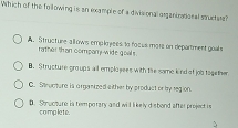 Which of the following is an example of a divisional arganirational stucters?. Structure allows emplnyees to focus mote on department goals
rather than company wide goals .
B. Structure groups all employees with the same kind of job together
C. Steucture is organized either by product or by region.
D. Structure is temporary and will likelyd sbond after project is
complete.