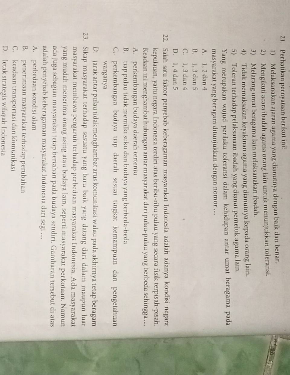 Perhatikan pernyataan berikut ini!
1) Melaksanakan ajaran agama yang dianutnya dengan baik dan benar.
2) Mengikuti acara ibadah agama orang lain untuk menunjukkan toleransi.
3) Melarang umat beragama lain melaksanakan ibadah.
4) Tidak memaksakan keyakinan agama yang dianutnya kepada orang lain.
5) Toleran terhadap pelaksanaan ibadah yang dianut pemeluk agama lain.
Yang merupakan wujud perilaku toleransi dalam kehidupan antar umat beragama pada
masyarakat yang beragam ditunjukkan dengan nomor ....
A. 1, 2 dan 4
B. 1, 3 dan 5
C. 1, 3 dan 4
D. 1, 4 dan 5
22. Saiah satu faktor penyebab keberagaman masyarakat Indonesia adalah adanya kondisi negara
kepulauan, yaitu negara Indonesia terdiri atas beribu-ribu pulau yang secara fisik terpisah-pisah.
Keadaan ini menghambat hubungan antar masyarakat dari pulau-pulau yang berbeda sehingga ....
A. perkembangan budaya daerah tertentu
B. tiap pulau tidak memilki suku dan budaya yang berbeda-beda
C. perkembangan budaya tiap daerah sesuai tingkat kemampuan dan pengetahuan
warganya
D. jarak antar pulau tidak menghambat arus komunikasi walau pada akhirnya tetap beragam
23. Sikap masyarakat terhadap sesuatu yang baru baik yang datang dari dalam maupun luar
masyarakat membawa pengarun terhadap perbedaan masyarakat Indonesia. Ada masyarakat
yang mudah menerima orang asing atau budaya lain, seperti masyarakat perkotaan. Namun
ada juga sebagian masyarakat tetap bertahan pada budaya sendiri. Gambaran tersebut di atas
adalah penyebab keberagaman masyarakat Indonesia dari segi ....
A. perbedaan kondisi alam
B. penerimaan masyarakat terhadap perubahan
C. keadaan transportasi dan komunikasi
D. letak strategis wilayah Indonesia