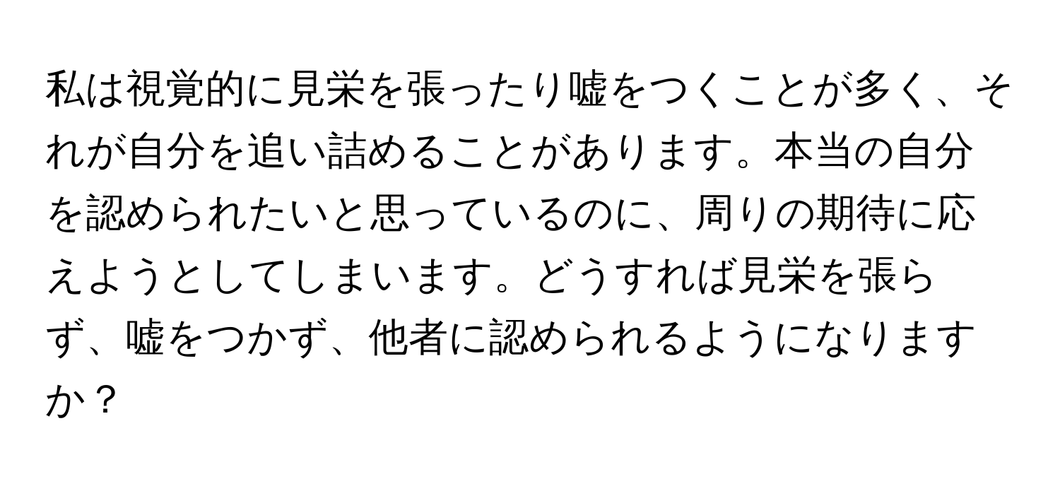 私は視覚的に見栄を張ったり嘘をつくことが多く、それが自分を追い詰めることがあります。本当の自分を認められたいと思っているのに、周りの期待に応えようとしてしまいます。どうすれば見栄を張らず、嘘をつかず、他者に認められるようになりますか？