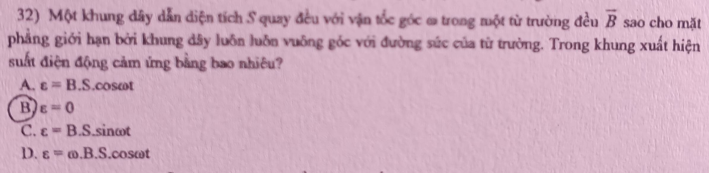 Một khung dây dẫn diện tích S quay đều với vận tốc góc ơ trong một từ trường đều overline B sao cho mặt
phẳng giới hạn bởi khung dây luôn luôn vuông góc với đường súc của từ trường. Trong khung xuất hiện
suất điện động cảm ứng bằng bao nhiêu?
A. varepsilon =B.S. cosωt
B varepsilon =0
C. varepsilon =B .S.sinωt
D. varepsilon =omega .B.S.cos omega t