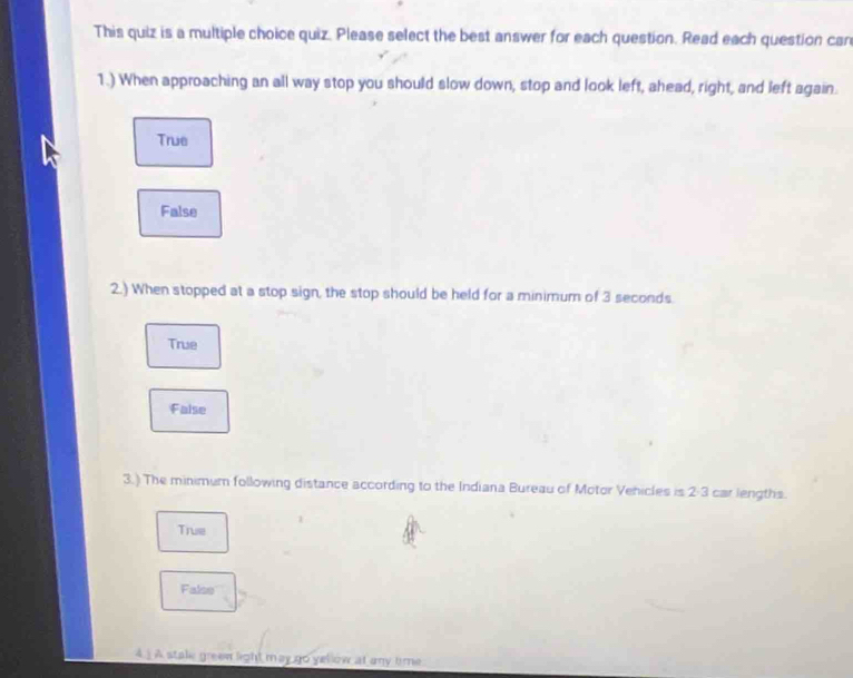 This quiz is a multiple choice quiz. Please select the best answer for each question. Read each question car
1.) When approaching an all way stop you should slow down, stop and look left, ahead, right, and left again.
True
False
2.) When stopped at a stop sign, the stop should be held for a minimum of 3 seconds
True
False
3.) The minimum following distance according to the Indiana Bureau of Motor Vehicles is 2· 3 car lengths.
True
Falso
4.) A stale greew light may go yellow at any time