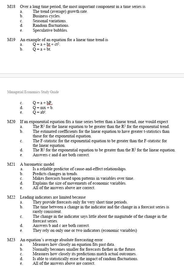 M18 Over a long time period, the most important component in a time series is
a. The trend (average) growth rate.
b. Business cycles.
c. Seasonal variations.
d. Random fluctuations.
e. Speculative bubbles.
M19 An example of an equation for a linear time trend is
a. Q=a+bt+ct^2.
b. Q=a+bt. 
Managerial Economics Study Guide
C. Q=a+bP
d. Q=mx+b.
e. Q=ab^t. 
M20 If an exponential equation fits a time series better than a linear trend, one would expect
a. The R^2 for the linear equation to be greater than the R^2 for the exponential trend.
b. The estimated coefficients for the linear equation to have greater t-statistics than
those for the exponential equation.
C. The F-statistic for the exponential equation to be greater than the F -statistic for
the linear equation.
d. The R^2 for the exponential equation to be greater than the R^2 for the linear equation.
e. Answers c and d are both correct.
M21 A barometric model
a. Is a reliable predictor of cause-and-effect relationships.
b. Predicts changes in trends.
c. Makes forecasts based upon patterns in variables over time.
d. Explains the size of movements of economic variables.
e. All of the answers above are correct.
M22 Leading indicators are limited because
a. They provide forecasts only for very short time periods.
b. The time between a change in the indicator and the change in a forecast series is
rarely consistent.
c. The change in the indicator says little about the magnitude of the change in the
forecast series.
d. Answers b and c are both correct.
e. They rely on only one or two indicators (economic variables)
M23 An equation’s average absolute forecasting error
a. Measures how closely an equation fits past data.
b. Normally becomes smaller for forecasts farther in the future.
c. Measures how closely its predictions match actual outcomes.
d. Is able to statistically erase the impact of random fluctuations.
e._, All of the answers above are correct.