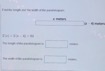 Find the length and the width of the parallelogram.
x meters
□ (x-4) meters
2(x)+2(x-4)=64
The length of the parallelogram is □ meters. 
The width of the parallelogram is □ meters.