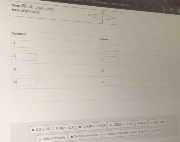 d01377137612?action=onresumedsub 
. Given: overline PQ≌ overline SR.∠ PQR≌ ∠ SRQ
Prove: △ PQR≌ △ SRQ

Statement Reason 
1) 
1) 
2) 
2) 
3) □ 
3 
4) □ 
4 
= 
:: PQ≌ SR : RQ≌ QR # △ PQR≌ △ SRQ =∠ PQR≌ ∠ SRQ # Given PR≌ SQ
# Reflexive Property : Definition of midpoint : Diefinition of an angle bisector # 5SS ztSAS