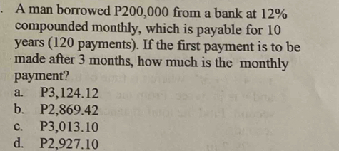 A man borrowed P200,000 from a bank at 12%
compounded monthly, which is payable for 10
years (120 payments). If the first payment is to be
made after 3 months, how much is the monthly
payment?
a. P3,124.12
b. P2,869.42
c. P3,013.10
d. P2,927.10