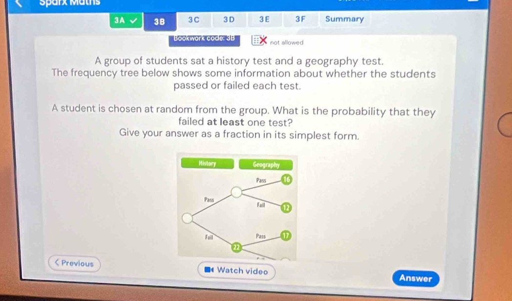 Sparx Maths 
3A 3B 3C 3 D 3E 3F Summary 
Bookwork code: 3B not allowed 
A group of students sat a history test and a geography test. 
The frequency tree below shows some information about whether the students 
passed or failed each test. 
A student is chosen at random from the group. What is the probability that they 
failed at least one test? 
Give your answer as a fraction in its simplest form. 
History Geography 
Pass 16
Pass Fall 1 
Fail Pass 17
22 < Previous ■ Watch video Answer