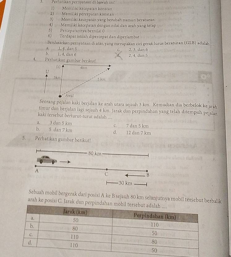 Perhatikan pernyataan di bawah ini!
1) Memiliki kecepatan konstan
2) Memiliki percepatan konstan
3) Memiliki kecepatan yang berubah namun beraturan
4) Memiliki kecepatan dengan nilai dan arah yang tetap
5) Percepatannya bernilai 0
6) Terdapat istilah dipercepat dan diperlambat
Berdasarkan pernyataan di atas, yang merupakan ciri gerak lurus beraturan (GLB) adalah ....
a. 1, 4, dan 5 C. 2, 3, dan 6
b. 1, 4, dan 6 2, 4, dan 5
4. Perhatikan gambar berikut!
Seorang pejalan kaki berjalan ke arah utara sejauh 3 km. Kemudian dia berbelok ke arah
timur dan berjalan lagi sejauh 4 km. Jarak dan perpindahan yang telah ditempuh pejalan
kaki tersebut berturut-turut adalah ....
a. 3 dan 5 km c. 7 dan 5 km
b. 5 dan 7 km d. 12 dan 7 km
5. Perhatikan gambar berikut!
Sebuah mobil bergerak dari posisi A ke B sejauh 80 km selanjutnya mobil tersebut berbalik
arah ke posisi C. Jarak dan p