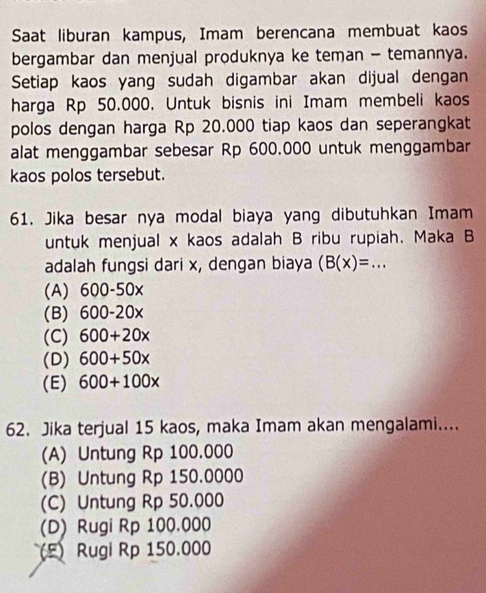 Saat liburan kampus, Imam berencana membuat kaos
bergambar dan menjual produknya ke teman - temannya.
Setiap kaos yang sudah digambar akan dijual dengan
harga Rp 50.000. Untuk bisnis ini Imam membeli kaos
polos dengan harga Rp 20.000 tiap kaos dan seperangkat
alat menggambar sebesar Rp 600.000 untuk menggambar
kaos polos tersebut.
61. Jika besar nya modal biaya yang dibutuhkan Imam
untuk menjual x kaos adalah B ribu rupiah. Maka B
adalah fungsi dari x, dengan biaya (B(x)=...
(A) 600-50x
(B) 600-20x
(C) 600+20x
(D) 600+50x
(E) 600+100x
62. Jika terjual 15 kaos, maka Imam akan mengalami....
(A) Untung Rp 100.000
(B) Untung Rp 150.0000
(C) Untung Rp 50.000
(D) Rugi Rp 100.000
(F) Rugi Rp 150.000