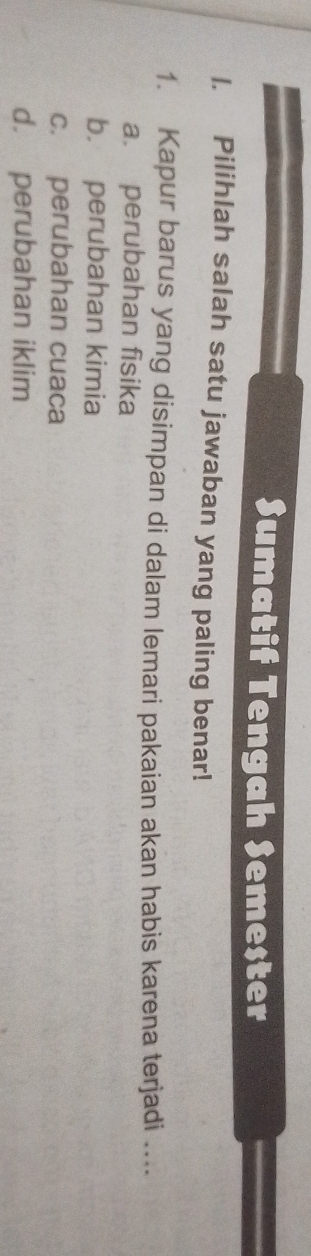 Sumatif Tengah Semester
1. Pilihlah salah satu jawaban yang paling benar!
1. Kapur barus yang disimpan di dalam lemari pakaian akan habis karena terjadi ....
a. perubahan fisika
b. perubahan kimia
c. perubahan cuaca
d. perubahan iklim
