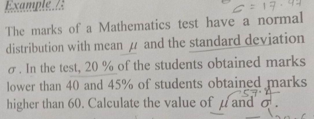 Example. 
The marks of a Mathematics test have a normal 
distribution with mean μ and the standard deviation
σ. In the test, 20 % of the students obtained marks 
lower than 40 and 45% of students obtained marks 
higher than 60. Calculate the value of μ and σ