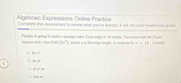 Algebraic Expressions Online Practice
Complete this assessment to review what you've learned. It will not count toward your grade.
Paulita is going to build a storage cube. Each edge is 14 inches. The wood costs $0.03 per
square inch. Use 0.03(5e^2) , where e is the edge length, to evaluate for e=14. (1 point)
$4.41
$4.20
$147.00
$29.40