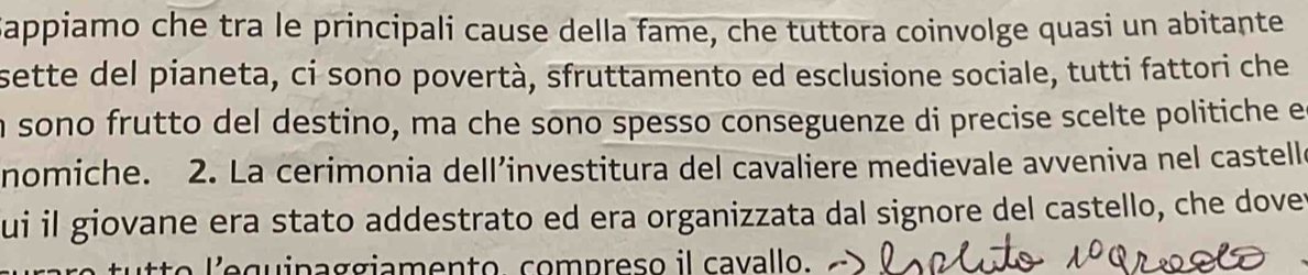 Sappiamo che tra le principali cause della fame, che tuttora coinvolge quasi un abitante 
sette del pianeta, ci sono povertà, sfruttamento ed esclusione sociale, tutti fattori che 
n sono frutto del destino, ma che sono spesso conseguenze di precise scelte politiche e 
nomiche. 2. La cerimonia dell’investitura del cavaliere medievale avveniva nel castelle 
ui il giovane era stato addestrato ed era organizzata dal signore del castello, che dover 
ã o qu i paggiamento, compreso il cavallo.