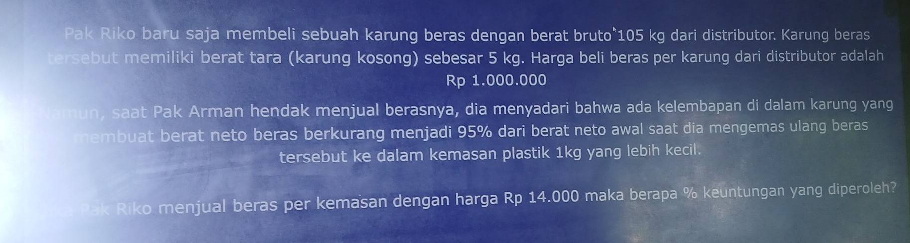 Pak Riko baru saja membeli sebuah karung beras dengan berat bruto°105 kg dari distributor. Karung beras 
ersebut memiliki berat tara (karung kosong) sebesar 5 kg. Harga beli beras per karung dari distributor adalah
Rp 1.000.000
un, saat Pak Arman hendak menjual berasnya, dia menyadari bahwa ada kelembapan di dalam karung yang 
nembuat berat neto beras berkurang menjadi 95% dari berat neto awal saat dia mengemas ulang beras 
tersebut ke dalam kemasan plastik 1kg yang lebih kecil. 
ak Riko menjual beras per kemasan dengan harga Rp 14.000 maka berapa % keuntungan yang diperoleh?