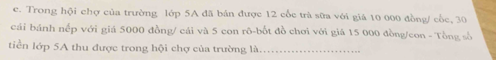 Trong hội chợ của trường lớp 5A đã bán được 12 cốc trà sữa với giá 10 000 đồng/ cốc, 30
cái bánh nếp với giá 5000 đồng/ cái và 5 con rô-bốt đồ chơi với giá 15 000 đồng/con - Tổng số 
tiền lớp 5A thu được trong hội chợ của trường là_