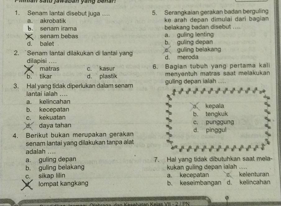 mmian satu jawaban yang benan
1. Senam lantai disebut juga .... 5. Serangkaian gerakan badan berguling
a. akrobatik ke arah depan dimulai dari bagian
b. senam irama belakang badan disebut ....
senam bebas a. guling lenting
d. balet b. guling depan
2. `Senam lantai dilakukan di lantai yan d. meroda c guling belakang
dilapisi ....
matras c. kasur 6. Bagian tubuh yang pertama kali
b. tikar d. plastik menyentuh matras saat melakukan 
3. Hal yang tidak diperlukan dalam senam guling depan ialah ....
lantai ialah ....
a. kelincahan
a kepala
b. kecepatan
c. kekuatan
b. tengkuk
d daya tahan c. punggung
d. pinggul
4. Berikut bukan merupakan gerakan
senam lantai yang dilakukan tanpa alat
adalah ....
a. guling depan 7. Hal yang tidak dibutuhkan saat mela-
b. guling belakang kukan guling depan ialah ....
c. sikap lilin a. kecepatan c. kelenturan
R lompat kangkang b. keseimbangan d. kelincahan
ren a d an Kesehatan Kølas VII - 2 / PN