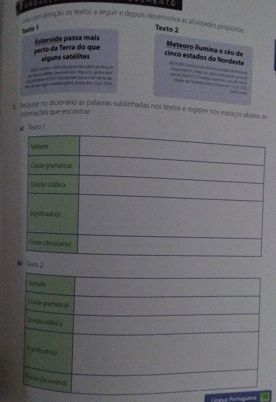 JORGAN 
TENTO 
sea com atenção os textos a seguir e depois desenvolva as atividades propostas. 
Texto 1 Texto 2 
Asteroide passa mais 
perto da Terra do que 
Meteoro ilumina o céu de 
alguns satélites 
cínco estados do Nordeste 
METEORO llumina o oêu de cinco estados do Nordeste 
mac, aranan. Astemide passa mais perto da Terra do 
Disponíve em, httpic g 1 globo convjomal-nacioral 
ope xgune aetes. Dxponivel em: https://g 1. globo.comy 
noficia/2024/07/13/meteoro-áumina o-ceu-de-cinço 
umca- bancia (1123/01726/asteróide-paísa-mais-perto-da 
estadosdo-nordesteightmi. Acesso em 12 jul. 2024. 
sra do que alguno satelites ghtml. Acesso em: 12 jul. 2024 
(Cefo noso) 
Pesquise no dicionário as palavras sublinhadas nos textos e registre nos espaços abaixo as 
informações que encontrar. 
a) Texto 1 
Texto 2 
Língua Portuguesa 19