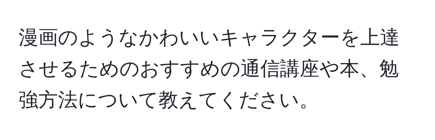 漫画のようなかわいいキャラクターを上達させるためのおすすめの通信講座や本、勉強方法について教えてください。