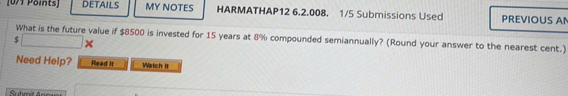 DETAILS MY NOTES HARMATHAP12 6.2.008. 1/5 Submissions Used PREVIOUS A
$ What is the future value if $8500 is invested for 15 years at 8% compounded semiannually? (Round your answer to the nearest cent.) 
Need Help? Read It Watch it