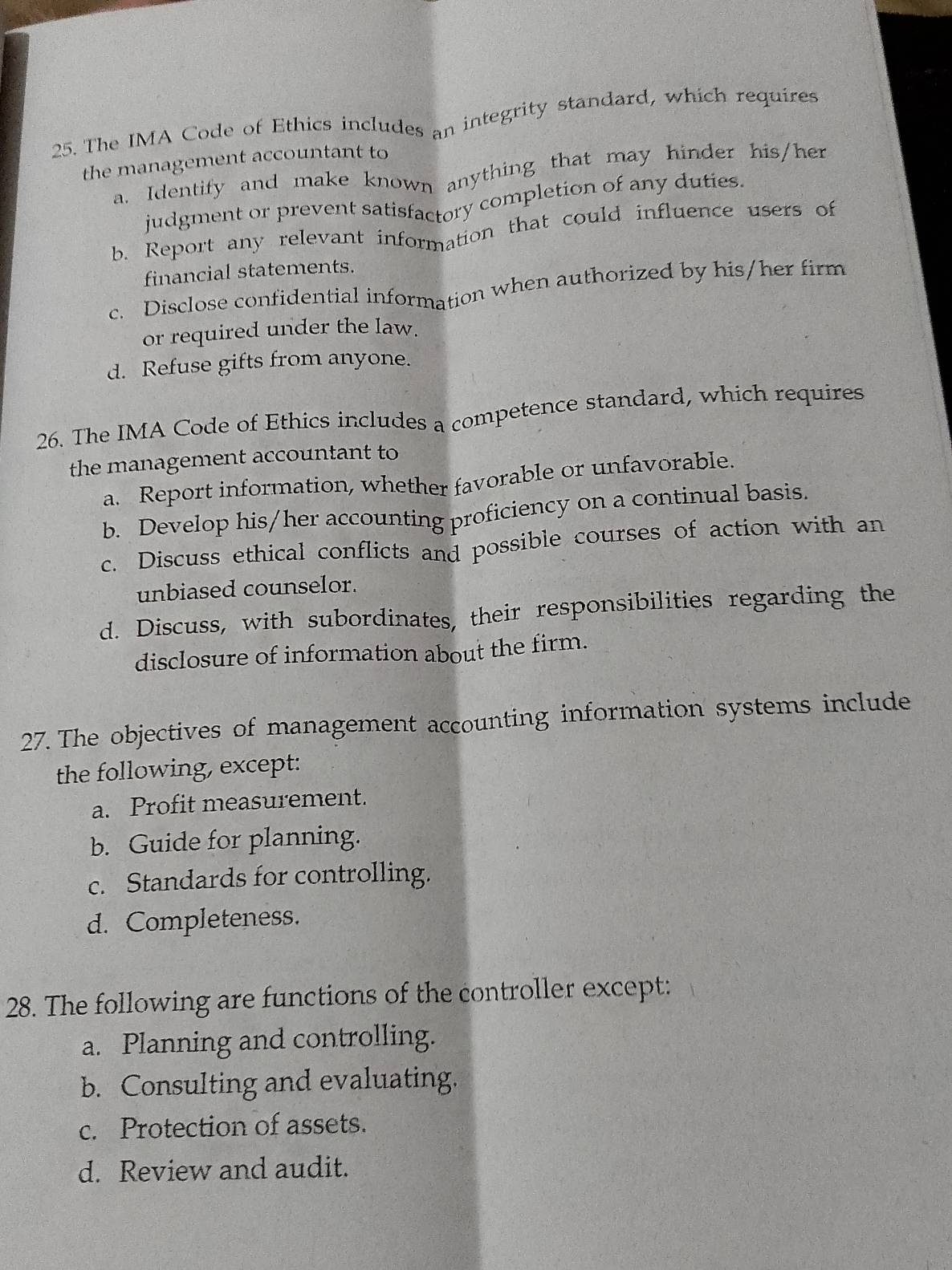 The IMA Code of Ethics includes an integrity standard, which requires
the management accountant to
a. Identify and make known anything that may hinder his/her
judgment or prevent satisfactory completion of any duties.
b. Report any relevant information that could influence users of
financial statements.
c. Disclose confidential information when authorized by his/her firm
or required under the law.
d. Refuse gifts from anyone.
26. The IMA Code of Ethics includes a competence standard, which requires
the management accountant to
a. Report information, whether favorable or unfavorable.
b. Develop his/her accounting proficiency on a continual basis.
c. Discuss ethical conflicts and possible courses of action with an
unbiased counselor.
d. Discuss, with subordinates, their responsibilities regarding the
disclosure of information about the firm.
27. The objectives of management accounting information systems include
the following, except:
a. Profit measurement.
b. Guide for planning.
c. Standards for controlling.
d. Completeness.
28. The following are functions of the controller except:
a. Planning and controlling.
b. Consulting and evaluating.
c. Protection of assets.
d. Review and audit.