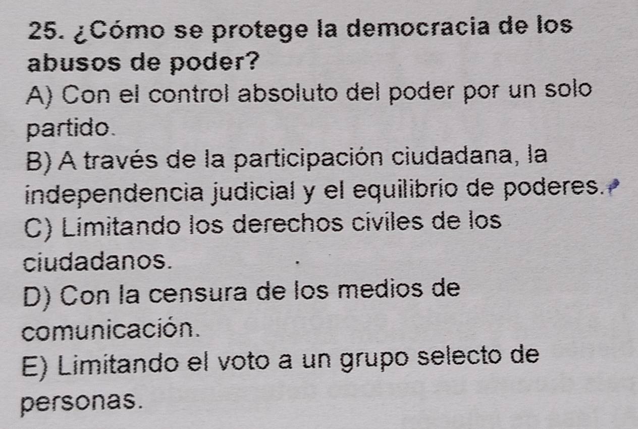 ¿Cómo se protege la democracia de los
abusos de poder?
A) Con el control absoluto del poder por un solo
partido.
B) A través de la participación ciudadana, la
independencia judicial y el equilibrio de poderes.
C) Limitando los derechos cíviles de los
ciudadanos.
D) Con la censura de los medios de
comunicación.
E) Limitando el voto a un grupo selecto de
personas.