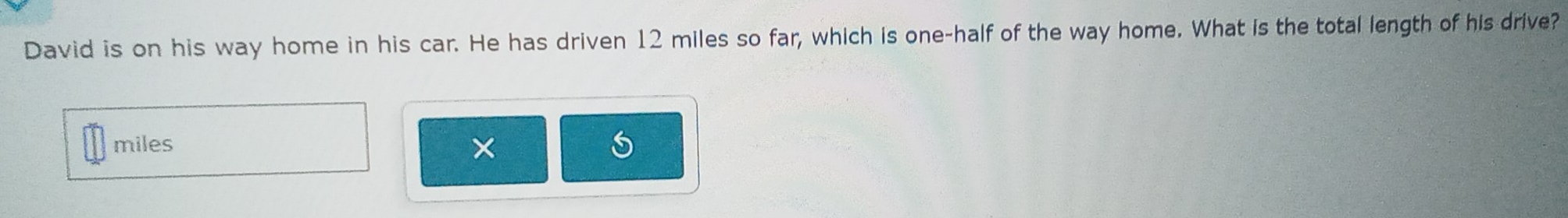 David is on his way home in his car. He has driven 12 miles so far, which is one-half of the way home. What is the total length of his drive?
miles *