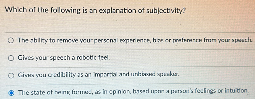 Which of the following is an explanation of subjectivity?
The ability to remove your personal experience, bias or preference from your speech.
Gives your speech a robotic feel.
Gives you credibility as an impartial and unbiased speaker.
The state of being formed, as in opinion, based upon a person's feelings or intuition.