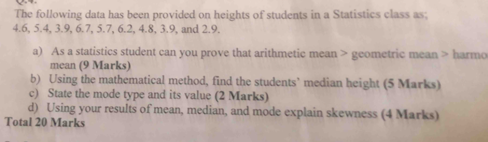 The following data has been provided on heights of students in a Statistics class as;
4.6, 5.4, 3.9, 6.7, 5.7, 6.2, 4.8, 3.9, and 2.9. 
a) As a statistics student can you prove that arithmetic mean > geometric mean > harmo 
mean (9 Marks) 
b) Using the mathematical method, find the students’ median height (5 Marks) 
c) State the mode type and its value (2 Marks) 
d) Using your results of mean, median, and mode explain skewness (4 Marks) 
Total 20 Marks