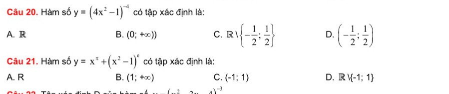 Hàm số y=(4x^2-1)^-4 có tập xác định là:
A. R B. (0;+∈fty )) C. Rvee  - 1/2 ; 1/2  D. (- 1/2 ; 1/2 )
Câu 21. Hàm số y=x^(π)+(x^2-1)^c có tập xác định là:
A. R B. (1;+∈fty ) C. (-1;1) D. Rvee  -1;1
)^-3