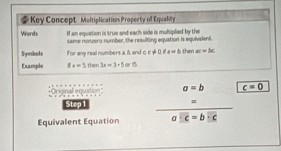 Key Concept Multiplication Property of Equality 
Words If an equation is true and each side is multiplied by the 
same nonzero number, the resulting equation is equivalent. 
Symbols For any real numbers a, b, and c, c ≠ 0, if a=b then ac=bc
Example if x=5 then 3x=3· 5 or 15
a=b
Original equation c=0
Step 1
_ 
= 
Equivalent Equation
a· c=b· c