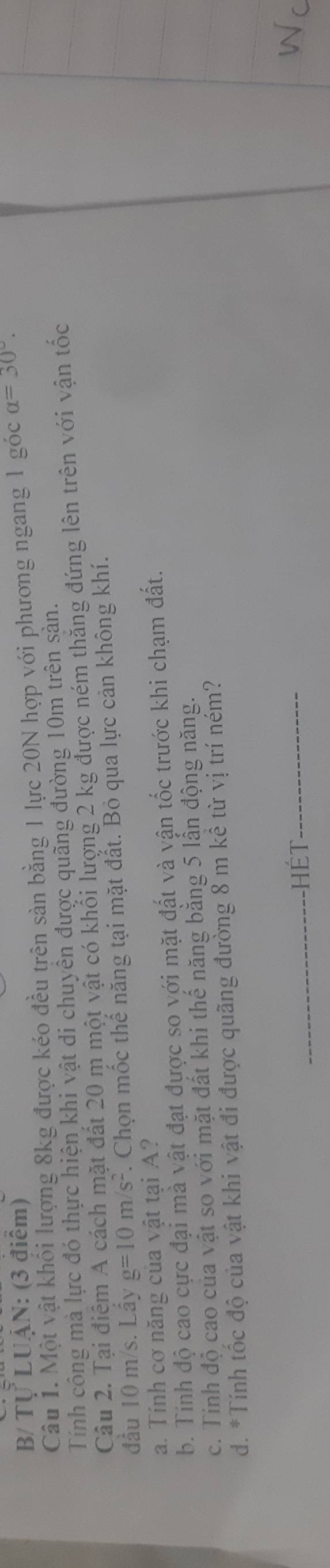 B/ Tự LUậN: (3 điểm)
Câu 1. Một vật khối lượng 8kg được kéo đều trên sàn bằng 1 lực 20N hợp với phương ngang 1 góc alpha =30°. 
Tính công mà lực đó thực hiện khi vật di chuyển được quãng đường 10m trên sản.
Câu 2. Tại điểm A cách mặt đất 20 m một vật có khối lượng 2 kg được ném thăng đứng lên trên với vận tốc
đầu 10 m/s. Lẩy g=10m/s^2. Chọn mốc thế năng tại mặt đắt. Bỏ qua lực cản không khí.
a. Tính cơ năng của vật tại A?
b. Tính độ cao cực đại mà vật đạt được so với mặt đất và vận tốc trước khi chạm đất.
c. Tính độ cao của vật so với mặt đất khi thế năng bằng 5 lần động năng.
d. *Tính tốc độ của vật khi vật đi được quãng đường 8 m kể từ vị trí ném?
_Hét_