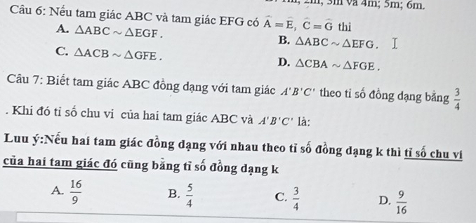 2m, 3m va 4m; 5m; 6m.
Cầu 6: Nếu tam giác ABC và tam giác EFG có hat A=hat E, hat C=hat G thì
A. △ ABCsim △ EGF. B. △ ABCsim △ EFG
C. △ ACBsim △ GFE.
D. △ CBAsim △ FGE. 
Câu 7: Biết tam giác ABC đồng dạng với tam giác A'B'C' theo tiỉ số đồng dạng bằng  3/4 . Khi đó tỉ số chu vi của hai tam giác ABC và A'B'C' là:
Luu ý:Nếu hai tam giác đồng đạng với nhau theo tỉ số đồng đạng k thì tỉ số chu vi
của hai tam giác đó cũng bằng tỉ số đồng dạng k
B.
A.  16/9   5/4   3/4   9/16 
C.
D.