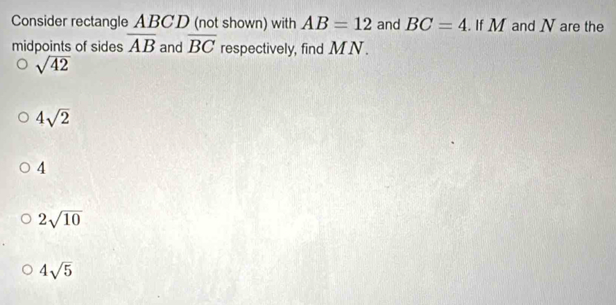 Consider rectangle ABCD (not shown) with AB=12 and BC=4. If M and N are the
midpoints of sides overline AB and overline BC respectively, find MN.
sqrt(42)
4sqrt(2)
4
2sqrt(10)
4sqrt(5)