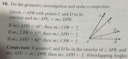 Do the geometry investigation and make a conjecture. 
Given ∠ APB with points C and D in its 
interior and m∠ APC=m∠ DPB, 
Hf m∠ APD=48° , then m∠ CPB=
If m∠ CPB=17° , then m∠ APD=
If m∠ APD=62° , then m∠ CPB=
Conjecture: If points C and D lie in the interior of ∠ APB. and
m∠ APC=m∠ DPB , then m∠ APD=_ ? (Overlapping Angles