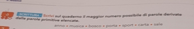 Issico 
6 careono Scrivi sul quaderno il maggior numero possibile di parole derivate 
dalle parole primitive elencate. 
anno * musica * bosco * porta * sport « carta « sale