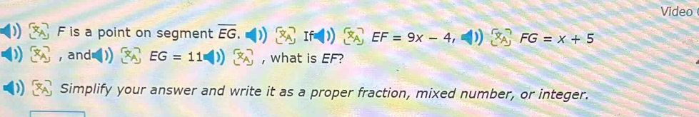 Video
F is a point on segment overline EG.
EF=9x-4 FG=x+5
, and EG=11 , what is EF? 
Simplify your answer and write it as a proper fraction, mixed number, or integer.