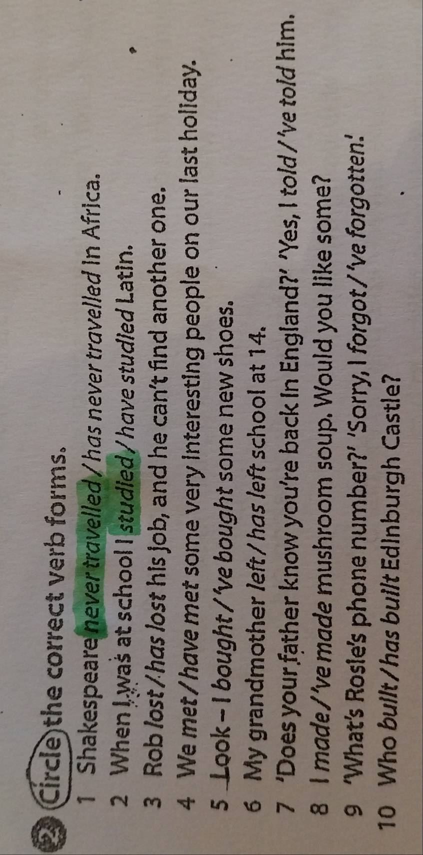 (Circle the correct verb forms. 
1 Shakespeare never travelled / has never travelled in Africa. 
2 When I, was at school I studied / have studied Latin. 
3 Rob lost /has lost his job, and he can't find another one. 
4 We met/have met some very interesting people on our last holiday. 
5 Look - I bought / 've bought some new shoes. 
6 My grandmother left / has left school at 14. 
7 ‘Does your father know you’re back in England?’ ’Yes, I told / ’ve told him. 
8 I made / 've made mushroom soup. Would you like some? 
9 ‘What’s Rosle’s phone number?’ ‘Sorry, I forgot / ’ve forgotten.: 
10 Who built / has built Edinburgh Castle?