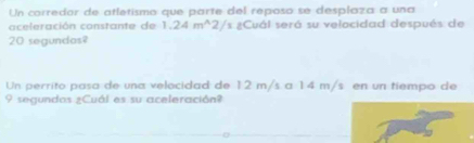 Un corredor de atletismo que parte del reposo se desplaza a una 
aceleración constante de 1.24m^(wedge)2/s a ¿Cuál será su velocidad después de
20 segundas? 
Un perrito pasa de una velocidad de 12 m/s a 14 m/s en un tiempo de
9 segundas ¿Cuál es su aceleración?