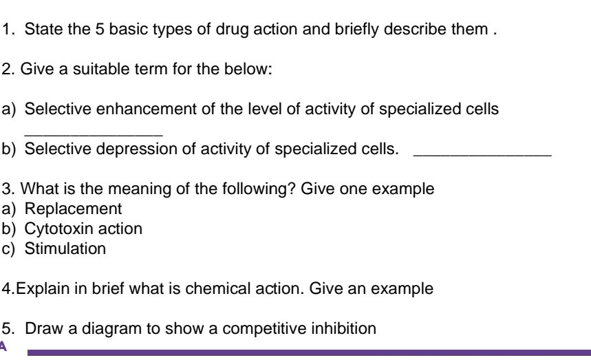 State the 5 basic types of drug action and briefly describe them . 
2. Give a suitable term for the below: 
a) Selective enhancement of the level of activity of specialized cells 
_ 
b) Selective depression of activity of specialized cells._ 
3. What is the meaning of the following? Give one example 
a) Replacement 
b) Cytotoxin action 
c) Stimulation 
4.Explain in brief what is chemical action. Give an example 
5. Draw a diagram to show a competitive inhibition 
A