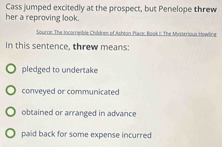 Cass jumped excitedly at the prospect, but Penelope threw
her a reproving look.
Source: The Incorrigible Children of Ashton Place: Book I: The Mysterious Howling
In this sentence, threw means:
pledged to undertake
conveyed or communicated
obtained or arranged in advance
paid back for some expense incurred