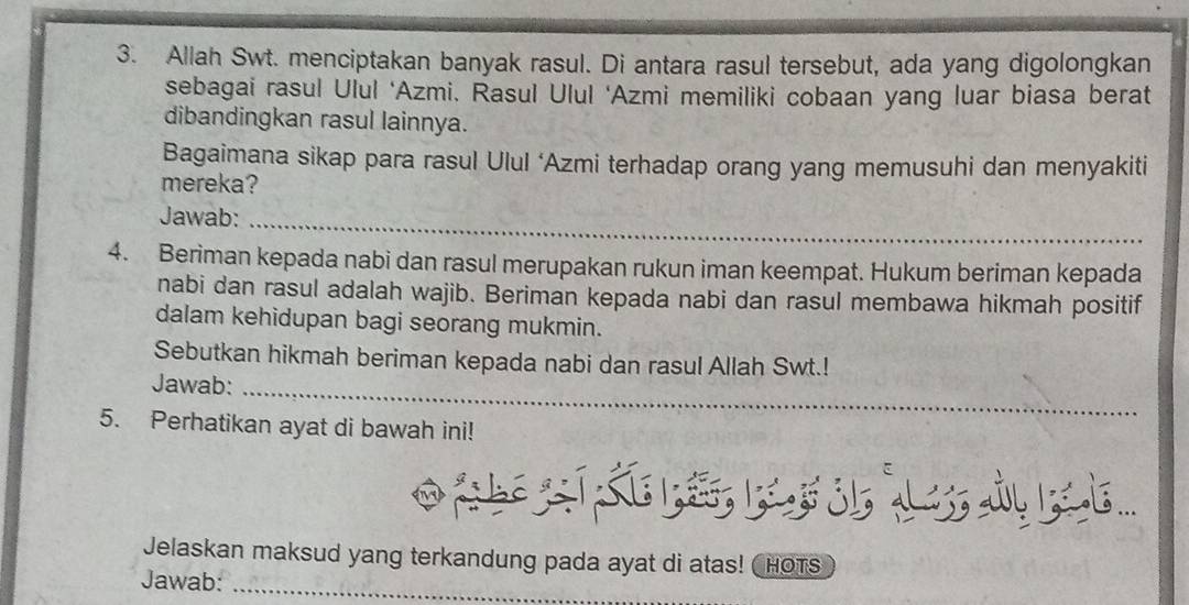 Allah Swt. menciptakan banyak rasul. Di antara rasul tersebut, ada yang digolongkan 
sebagai rasul Ulul ‘Azmi. Rasul Ulul ‘Azmi memiliki cobaan yang luar biasa berat 
dibandingkan rasul lainnya. 
Bagaimana sikap para rasul Ulul ‘Azmi terhadap orang yang memusuhi dan menyakiti 
mereka? 
Jawab:_ 
4. Beriman kepada nabi dan rasul merupakan rukun iman keempat. Hukum beriman kepada 
nabi dan rasul adalah wajib. Beriman kepada nabi dan rasul membawa hikmah positif 
dalam kehidupan bagi seorang mukmin. 
Sebutkan hikmah beriman kepada nabi dan rasul Allah Swt.! 
Jawab:_ 
5. Perhatikan ayat di bawah ini! 
Jelaskan maksud yang terkandung pada ayat di atas! HOTS 
Jawab:_